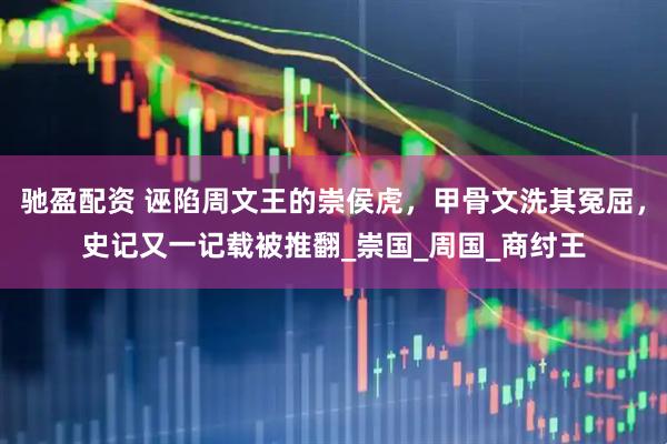 驰盈配资 诬陷周文王的崇侯虎，甲骨文洗其冤屈，史记又一记载被推翻_崇国_周国_商纣王