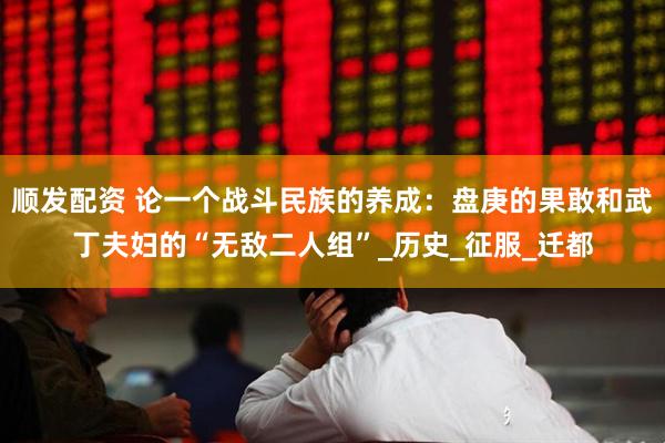 顺发配资 论一个战斗民族的养成：盘庚的果敢和武丁夫妇的“无敌二人组”_历史_征服_迁都