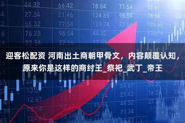 迎客松配资 河南出土商朝甲骨文，内容颠覆认知，原来你是这样的商纣王_祭祀_武丁_帝王