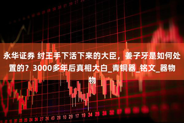 永华证券 纣王手下活下来的大臣，姜子牙是如何处置的？3000多年后真相大白_青铜器_铭文_器物