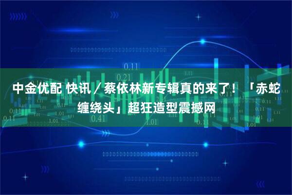 中金优配 快讯／蔡依林新专辑真的来了！　「赤蛇缠绕头」超狂造型震撼网