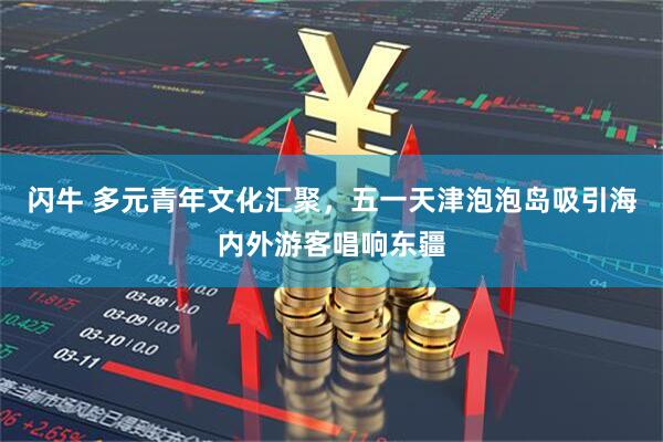 闪牛 多元青年文化汇聚，五一天津泡泡岛吸引海内外游客唱响东疆