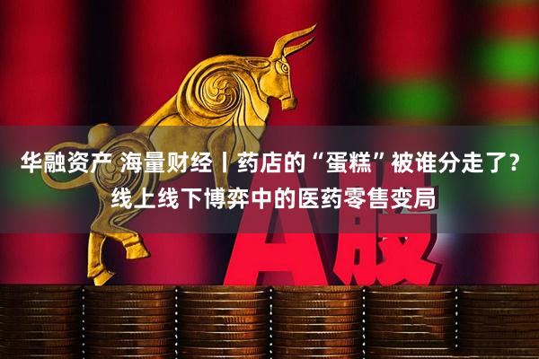 华融资产 海量财经丨药店的“蛋糕”被谁分走了？ 线上线下博弈中的医药零售变局