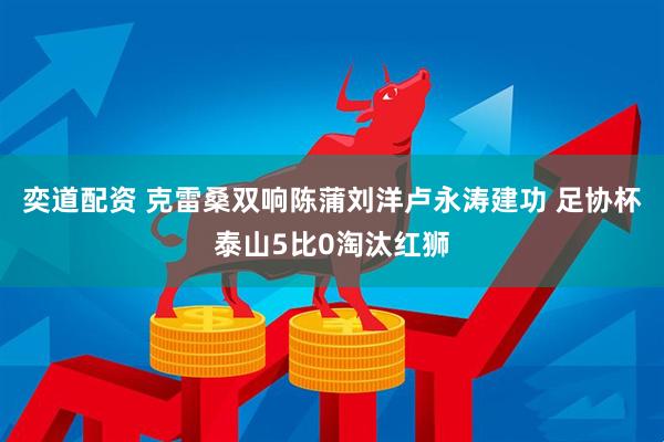 奕道配资 克雷桑双响陈蒲刘洋卢永涛建功 足协杯泰山5比0淘汰红狮