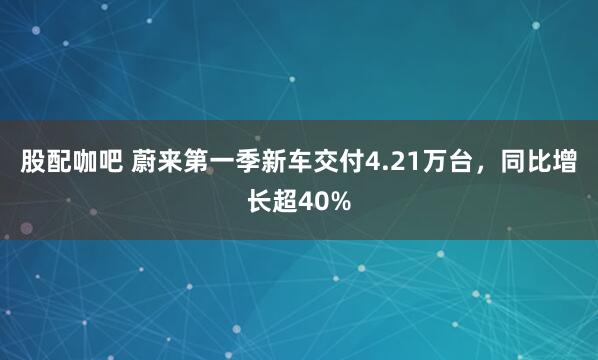 股配咖吧 蔚来第一季新车交付4.21万台，同比增长超40%