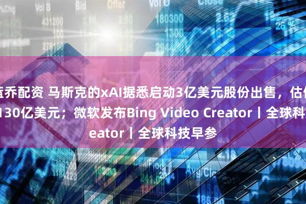 蓝乔配资 马斯克的xAI据悉启动3亿美元股份出售，估值高达1130亿美元；微软发布Bing Video Creator丨全球科技早参