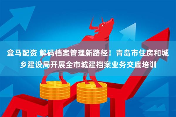 盒马配资 解码档案管理新路径！青岛市住房和城乡建设局开展全市城建档案业务交底培训