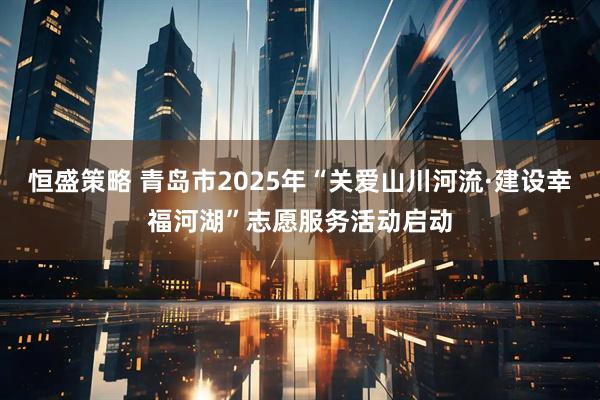 恒盛策略 青岛市2025年“关爱山川河流·建设幸福河湖”志愿服务活动启动