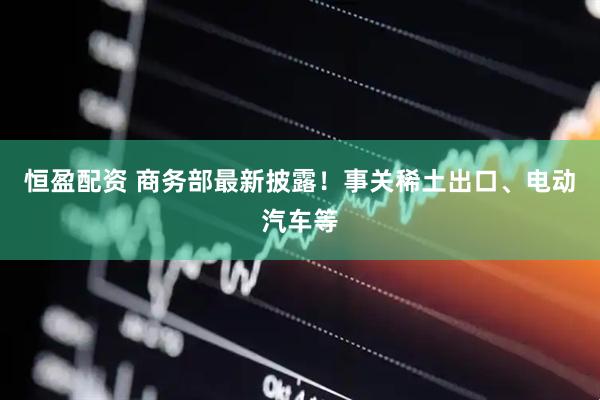 恒盈配资 商务部最新披露！事关稀土出口、电动汽车等