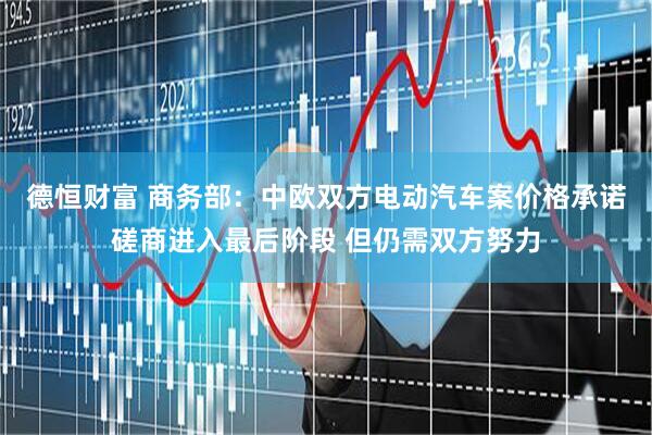 德恒财富 商务部：中欧双方电动汽车案价格承诺磋商进入最后阶段 但仍需双方努力