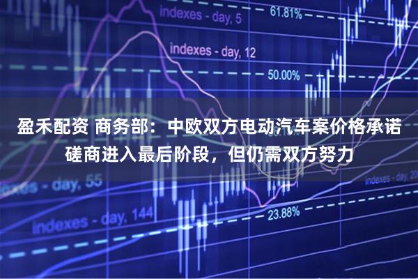 盈禾配资 商务部：中欧双方电动汽车案价格承诺磋商进入最后阶段，但仍需双方努力
