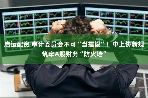 启运配资 审计委员会不可“当摆设”！中上协新规筑牢A股财务“防火墙”