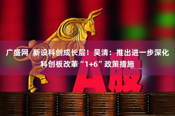 广盛网  新设科创成长层！吴清：推出进一步深化科创板改革“1+6”政策措施