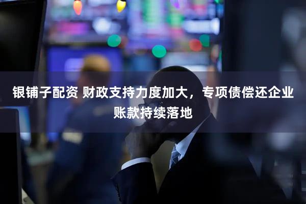银铺子配资 财政支持力度加大，专项债偿还企业账款持续落地