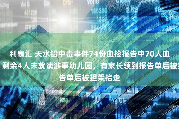 利赢汇 天水铅中毒事件74份血检报告中70人血铅超标，剩余4人未就读涉事幼儿园，有家长领到报告单后被担架抬走