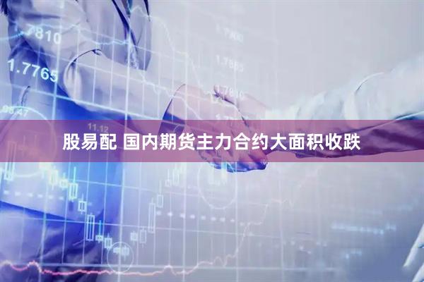 股易配 国内期货主力合约大面积收跌