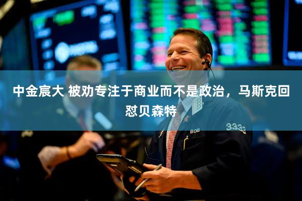 中金宸大 被劝专注于商业而不是政治，马斯克回怼贝森特