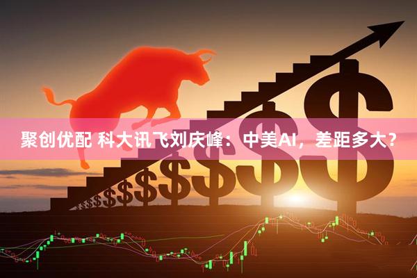 聚创优配 科大讯飞刘庆峰：中美AI，差距多大？