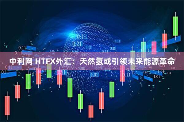 中利网 HTFX外汇：天然氢或引领未来能源革命