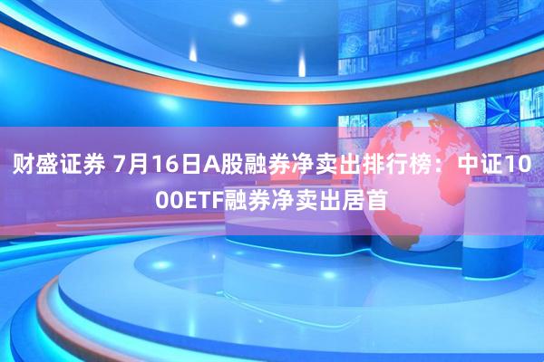 财盛证券 7月16日A股融券净卖出排行榜：中证1000ETF融券净卖出居首