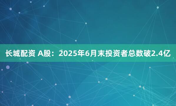 长城配资 A股：2025年6月末投资者总数破2.4亿
