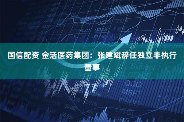 国信配资 金活医药集团：张建斌辞任独立非执行董事