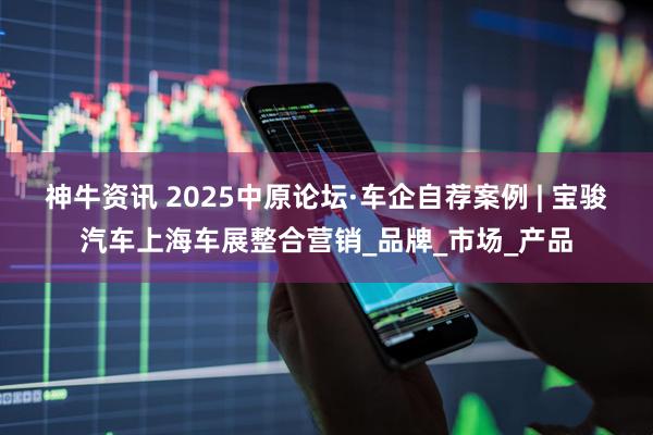 神牛资讯 2025中原论坛·车企自荐案例 | 宝骏汽车上海车展整合营销_品牌_市场_产品
