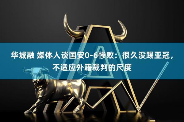 华城融 媒体人谈国安0-6惨败：很久没踢亚冠，不适应外籍裁判的尺度