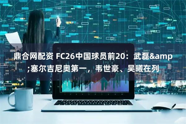 鼎合网配资 FC26中国球员前20：武磊&塞尔吉尼奥第一，韦世豪、吴曦在列