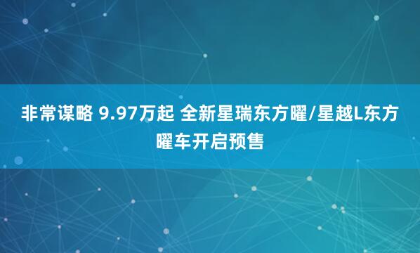 非常谋略 9.97万起 全新星瑞东方曜/星越L东方曜车开启预售