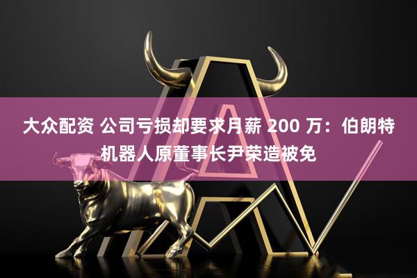 大众配资 公司亏损却要求月薪 200 万：伯朗特机器人原董事长尹荣造被免