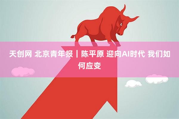 天创网 北京青年报｜陈平原 迎向AI时代 我们如何应变
