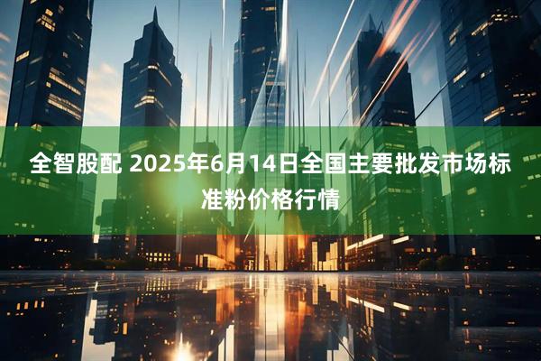 全智股配 2025年6月14日全国主要批发市场标准粉价格行情