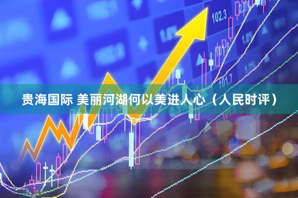 贵海国际 美丽河湖何以美进人心（人民时评）