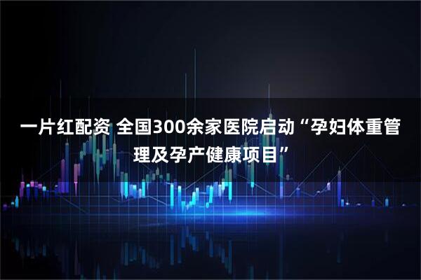 一片红配资 全国300余家医院启动“孕妇体重管理及孕产健康项目”