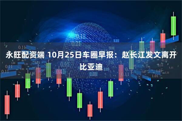 永旺配资端 10月25日车圈早报：赵长江发文离开比亚迪