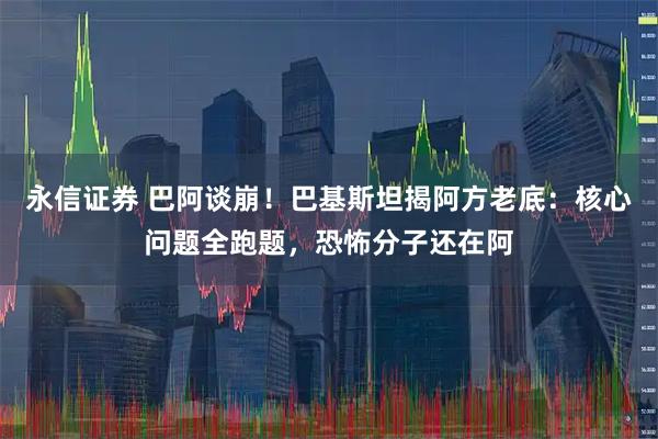 永信证券 巴阿谈崩！巴基斯坦揭阿方老底：核心问题全跑题，恐怖分子还在阿