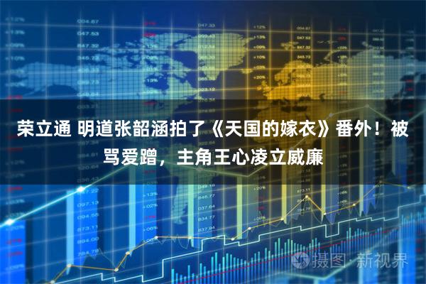 荣立通 明道张韶涵拍了《天国的嫁衣》番外！被骂爱蹭，主角王心凌立威廉