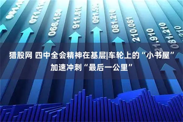 猎股网 四中全会精神在基层|车轮上的“小书屋”加速冲刺“最后一公里”