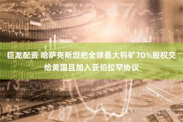 巨龙配资 哈萨克斯坦把全球最大钨矿70%股权交给美国且加入亚伯拉罕协议