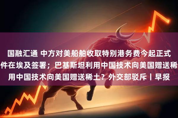 国融汇通 中方对美船舶收取特别港务费今起正式施行;加沙停火协议文件在埃及签署;巴基斯坦利用中国技术向美国赠送稀土?外交部驳斥丨早报