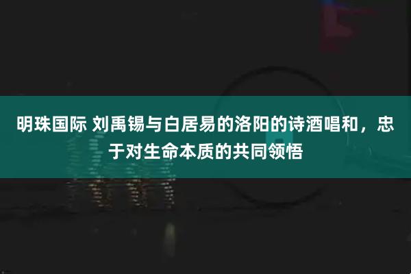 明珠国际 刘禹锡与白居易的洛阳的诗酒唱和,忠于对生命本质的共同领悟