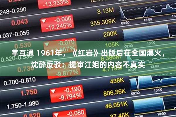 掌互通 1961年,《红岩》出版后在全国爆火,沈醉反驳:提审江姐的内容不真实