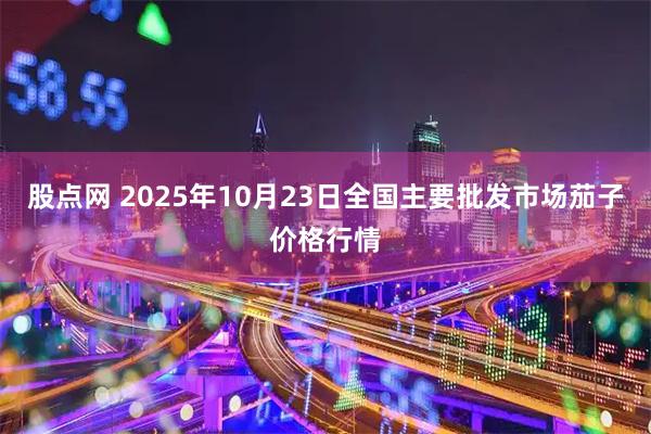股点网 2025年10月23日全国主要批发市场茄子价格行情