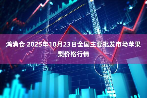 鸿满仓 2025年10月23日全国主要批发市场苹果梨价格行情