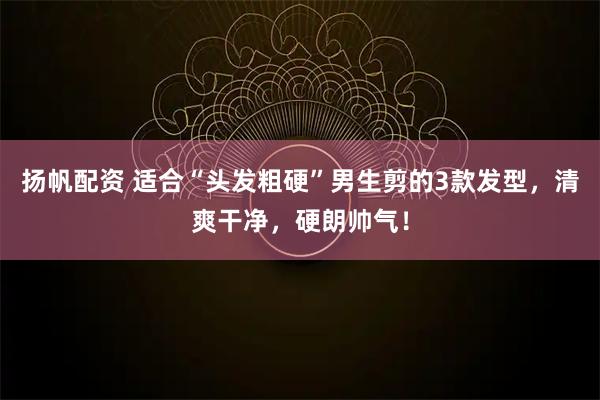 扬帆配资 适合“头发粗硬”男生剪的3款发型,清爽干净,硬朗帅气!