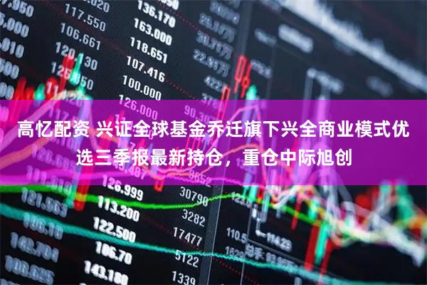 高忆配资 兴证全球基金乔迁旗下兴全商业模式优选三季报最新持仓,重仓中际旭创