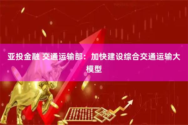 亚投金融 交通运输部:加快建设综合交通运输大模型