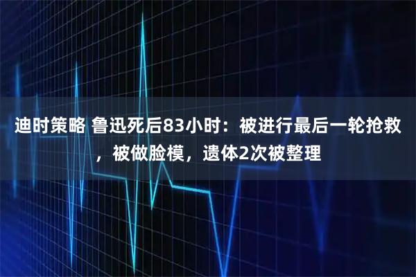 迪时策略 鲁迅死后83小时：被进行最后一轮抢救，被做脸模，遗体2次被整理