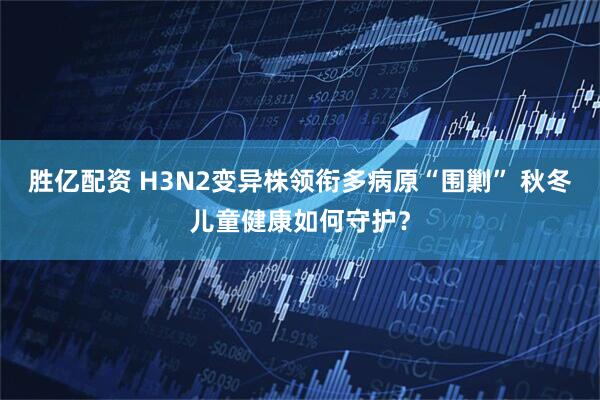胜亿配资 H3N2变异株领衔多病原“围剿” 秋冬儿童健康如何守护?